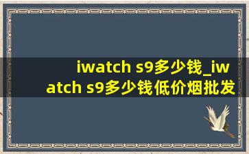 iwatch s9多少钱_iwatch s9多少钱(低价烟批发网)